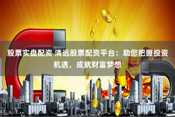 股票实盘配资 清远股票配资平台：助您把握投资机遇，成就财富梦想