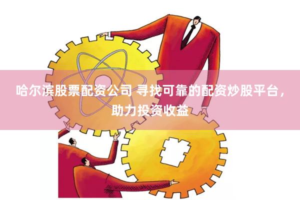 哈尔滨股票配资公司 寻找可靠的配资炒股平台，助力投资收益