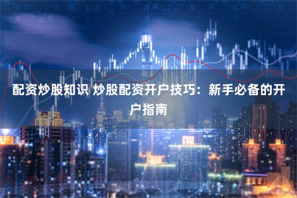 配资炒股知识 炒股配资开户技巧：新手必备的开户指南