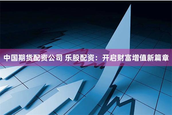 中国期货配资公司 乐股配资：开启财富增值新篇章